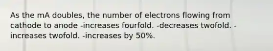 As the mA doubles, the number of electrons flowing from cathode to anode -increases fourfold. -decreases twofold. -increases twofold. -increases by 50%.