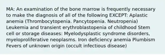 MA: An examination of the bone marrow is frequently necessary to make the diagnosis of all of the following EXCEPT: Aplastic anemia (Thrombocytopenia. Pancytopenia. Neutropenia) Leukemia and transient erythroblastopenia of childhood Stem cell or storage diseases: Myelodysplastic syndrome disorders, myeloproliferative neoplasms. Iron deficiency anemia Plumbism Fevers of unknown origin (occult infectious disease)