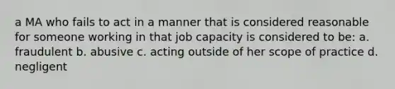 a MA who fails to act in a manner that is considered reasonable for someone working in that job capacity is considered to be: a. fraudulent b. abusive c. acting outside of her scope of practice d. negligent