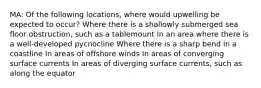 MA: Of the following locations, where would upwelling be expected to occur? Where there is a shallowly submerged sea floor obstruction, such as a tablemount In an area where there is a well-developed pycnocline Where there is a sharp bend in a coastline In areas of offshore winds In areas of converging surface currents In areas of diverging surface currents, such as along the equator