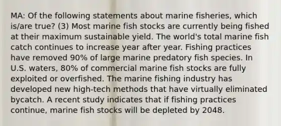 MA: Of the following statements about marine fisheries, which is/are true? (3) Most marine fish stocks are currently being fished at their maximum sustainable yield. The world's total marine fish catch continues to increase year after year. Fishing practices have removed 90% of large marine predatory fish species. In U.S. waters, 80% of commercial marine fish stocks are fully exploited or overfished. The marine fishing industry has developed new high-tech methods that have virtually eliminated bycatch. A recent study indicates that if fishing practices continue, marine fish stocks will be depleted by 2048.