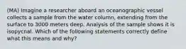 (MA) Imagine a researcher aboard an oceanographic vessel collects a sample from the water column, extending from the surface to 3000 meters deep. Analysis of the sample shows it is isopycnal. Which of the following statements correctly define what this means and why?