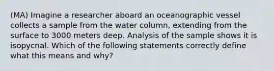 (MA) Imagine a researcher aboard an oceanographic vessel collects a sample from the water column, extending from the surface to 3000 meters deep. Analysis of the sample shows it is isopycnal. Which of the following statements correctly define what this means and why?