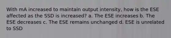 With mA increased to maintain output intensity, how is the ESE affected as the SSD is increased? a. The ESE increases b. The ESE decreases c. The ESE remains unchanged d. ESE is unrelated to SSD