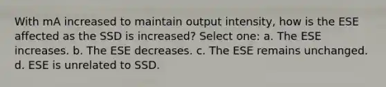 With mA increased to maintain output intensity, how is the ESE affected as the SSD is increased? Select one: a. The ESE increases. b. The ESE decreases. c. The ESE remains unchanged. d. ESE is unrelated to SSD.