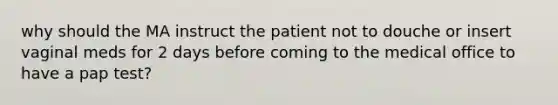 why should the MA instruct the patient not to douche or insert vaginal meds for 2 days before coming to the medical office to have a pap test?