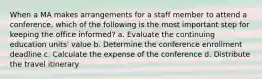 When a MA makes arrangements for a staff member to attend a conference, which of the following is the most important step for keeping the office informed? a. Evaluate the continuing education units' value b. Determine the conference enrollment deadline c. Calculate the expense of the conference d. Distribute the travel itinerary