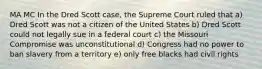 MA MC In the Dred Scott case, the Supreme Court ruled that a) Dred Scott was not a citizen of the United States b) Dred Scott could not legally sue in a federal court c) the Missouri Compromise was unconstitutional d) Congress had no power to ban slavery from a territory e) only free blacks had civil rights