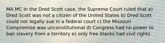 MA MC In the Dred Scott case, the Supreme Court ruled that a) Dred Scott was not a citizen of the United States b) Dred Scott could not legally sue in a federal court c) the Missouri Compromise was unconstitutional d) Congress had no power to ban slavery from a territory e) only free blacks had civil rights