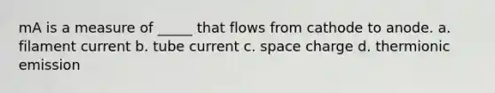 mA is a measure of _____ that flows from cathode to anode. a. filament current b. tube current c. space charge d. thermionic emission