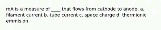 mA is a measure of ____ that flows from cathode to anode. a. filament current b. tube current c. space charge d. thermionic emmision