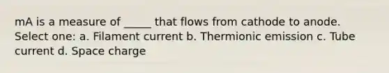 mA is a measure of _____ that flows from cathode to anode. Select one: a. Filament current b. Thermionic emission c. Tube current d. Space charge