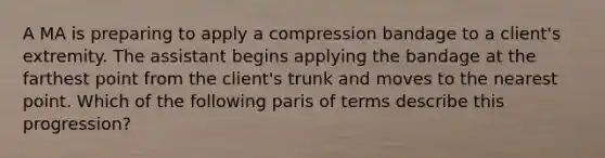 A MA is preparing to apply a compression bandage to a client's extremity. The assistant begins applying the bandage at the farthest point from the client's trunk and moves to the nearest point. Which of the following paris of terms describe this progression?