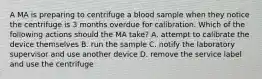 A MA is preparing to centrifuge a blood sample when they notice the centrifuge is 3 months overdue for calibration. Which of the following actions should the MA take? A. attempt to calibrate the device themselves B. run the sample C. notify the laboratory supervisor and use another device D. remove the service label and use the centrifuge