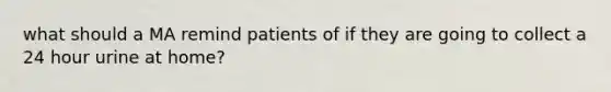 what should a MA remind patients of if they are going to collect a 24 hour urine at home?