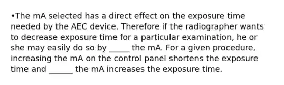 •The mA selected has a direct effect on the exposure time needed by the AEC device. Therefore if the radiographer wants to decrease exposure time for a particular examination, he or she may easily do so by _____ the mA. For a given procedure, increasing the mA on the control panel shortens the exposure time and ______ the mA increases the exposure time.