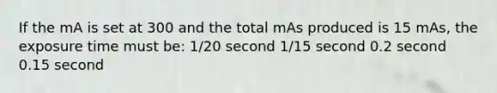 If the mA is set at 300 and the total mAs produced is 15 mAs, the exposure time must be: 1/20 second 1/15 second 0.2 second 0.15 second