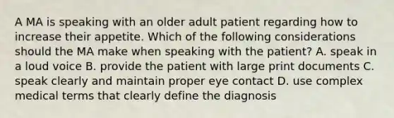 A MA is speaking with an older adult patient regarding how to increase their appetite. Which of the following considerations should the MA make when speaking with the patient? A. speak in a loud voice B. provide the patient with large print documents C. speak clearly and maintain proper eye contact D. use complex medical terms that clearly define the diagnosis