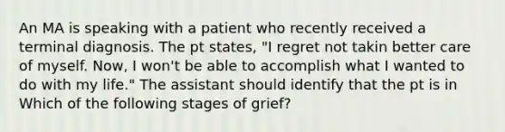 An MA is speaking with a patient who recently received a terminal diagnosis. The pt states, "I regret not takin better care of myself. Now, I won't be able to accomplish what I wanted to do with my life." The assistant should identify that the pt is in Which of the following stages of grief?