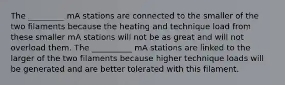 The _________ mA stations are connected to the smaller of the two filaments because the heating and technique load from these smaller mA stations will not be as great and will not overload them. The __________ mA stations are linked to the larger of the two filaments because higher technique loads will be generated and are better tolerated with this filament.