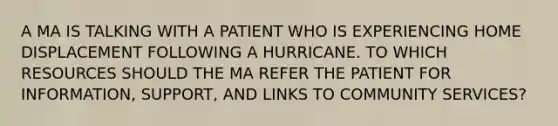 A MA IS TALKING WITH A PATIENT WHO IS EXPERIENCING HOME DISPLACEMENT FOLLOWING A HURRICANE. TO WHICH RESOURCES SHOULD THE MA REFER THE PATIENT FOR INFORMATION, SUPPORT, AND LINKS TO COMMUNITY SERVICES?