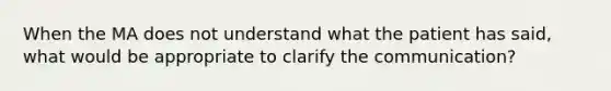 When the MA does not understand what the patient has said, what would be appropriate to clarify the communication?