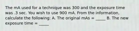 The mA used for a technique was 300 and the exposure time was .3 sec. You wish to use 900 mA. From the information, calculate the following: A. The original mAs = _____ B. The new exposure time = _____