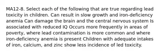 MA12-8. Select each of the following that are true regarding lead toxicity in children. Can result in slow growth and iron-deficiency anemia Can damage the brain and the central nervous system Is associated with reduced IQ Occurs more frequently in areas of poverty, where lead contamination is more common and where iron-deficiency anemia is present Children with adequate intakes of iron, calcium, and zinc show less incidence of led toxicity.