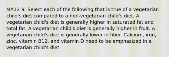 MA12-9. Select each of the following that is true of a vegetarian child's diet compared to a non-vegetarian child's diet. A vegetarian child's diet is generally higher in saturated fat and total fat. A vegetarian child's diet is generally higher in fruit. A vegetarian child's diet is generally lower in fiber. Calcium, iron, zinc, vitamin B12, and vitamin D need to be emphasized in a vegetarian child's diet.