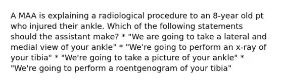 A MAA is explaining a radiological procedure to an 8-year old pt who injured their ankle. Which of the following statements should the assistant make? * "We are going to take a lateral and medial view of your ankle" * "We're going to perform an x-ray of your tibia" * "We're going to take a picture of your ankle" * "We're going to perform a roentgenogram of your tibia"