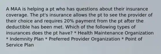 A MAA is helping a pt who has questions about their insurance coverage. The pt's insurance allows the pt to see the provider of their choice and requires 20% payment from the pt after the deductible has been met. Which of the following types of insurances does the pt have? * Health Maintenance Organization * Indemnity Plan * Preferred Provider Organization * Point of Service Plan