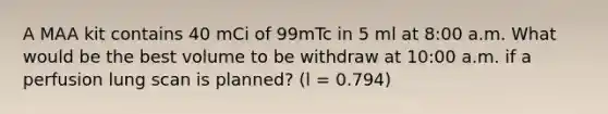 A MAA kit contains 40 mCi of 99mTc in 5 ml at 8:00 a.m. What would be the best volume to be withdraw at 10:00 a.m. if a perfusion lung scan is planned? (l = 0.794)