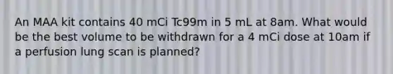 An MAA kit contains 40 mCi Tc99m in 5 mL at 8am. What would be the best volume to be withdrawn for a 4 mCi dose at 10am if a perfusion lung scan is planned?