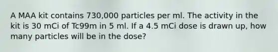 A MAA kit contains 730,000 particles per ml. The activity in the kit is 30 mCi of Tc99m in 5 ml. If a 4.5 mCi dose is drawn up, how many particles will be in the dose?