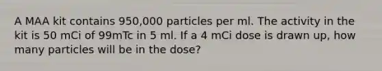 A MAA kit contains 950,000 particles per ml. The activity in the kit is 50 mCi of 99mTc in 5 ml. If a 4 mCi dose is drawn up, how many particles will be in the dose?