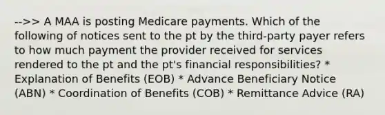 -->> A MAA is posting Medicare payments. Which of the following of notices sent to the pt by the third-party payer refers to how much payment the provider received for services rendered to the pt and the pt's financial responsibilities? * Explanation of Benefits (EOB) * Advance Beneficiary Notice (ABN) * Coordination of Benefits (COB) * Remittance Advice (RA)