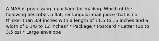 A MAA is processing a package for mailing. Which of the following describes a flat, rectangular mail piece that is no thicker than 3/4 inches with a length of 11.5 to 15 inches and a width of 6 1/8 to 12 inches? * Package * Postcard * Letter (up to 3.5 oz) * Large envelope