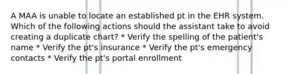 A MAA is unable to locate an established pt in the EHR system. Which of the following actions should the assistant take to avoid creating a duplicate chart? * Verify the spelling of the patient's name * Verify the pt's insurance * Verify the pt's emergency contacts * Verify the pt's portal enrollment