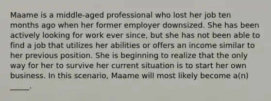 Maame is a middle-aged professional who lost her job ten months ago when her former employer downsized. She has been actively looking for work ever since, but she has not been able to find a job that utilizes her abilities or offers an income similar to her previous position. She is beginning to realize that the only way for her to survive her current situation is to start her own business. In this scenario, Maame will most likely become a(n) _____.