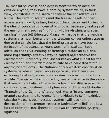 The maasai believe in open access systems which does not exclude anyone; they have a herding system which, in their view, contributes to the sustainability of the ecosystem as a whole. The herding systems and the Maasai beliefs of open access systems will, in turn, help out the environment by having the idea of conservation coexist with other necessary features of the environment such as "hunting, wildlife viewing, and even farming". (Igoe 36) Educated Maasai will argue that the herding systems are much better than the Western conservation systems due to the simple fact that the herding systems have been a reflection of thousands of years worth of mistakes. These mistakes ended up creating or forming a rather unique and, more importantly, effective way to control and preserve the environment. Ultimately, the Maasai knows what is best for the environment, and "herders and wildlife have coexisted without any major problems". The National parks/ western conservation systems believe in closed access systems , which involves excluding local indigenous communities in order to protect the wildlife. The system is supported by western science in the sense that westerners believe that science has the ability to provide solutions or explanations to all phenomena of the world Hardin's "Tragedy of the Commons" argument where "in any common property system, the tendency for individuals to self-maximize (aka the Maasai's open access systems) will lead to the destruction of the common resource (animals/wildlife)" due to a lack of coherent trust (between the two conservation systems). (Igoe 55)