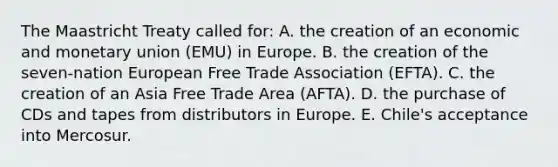 The Maastricht Treaty called for: A. the creation of an economic and monetary union (EMU) in Europe. B. the creation of the seven-nation European Free Trade Association (EFTA). C. the creation of an Asia Free Trade Area (AFTA). D. the purchase of CDs and tapes from distributors in Europe. E. Chile's acceptance into Mercosur.