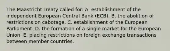 The Maastricht Treaty called for: A. establishment of the independent European Central Bank (ECB). B. the abolition of restrictions on cabotage. C. establishment of the European Parliament. D. the formation of a single market for the European Union. E. placing restrictions on foreign exchange transactions between member countries.