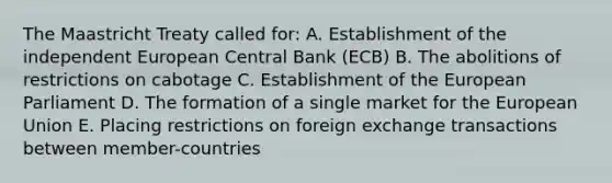 The Maastricht Treaty called for: A. Establishment of the independent European Central Bank (ECB) B. The abolitions of restrictions on cabotage C. Establishment of the European Parliament D. The formation of a single market for the European Union E. Placing restrictions on foreign exchange transactions between member-countries