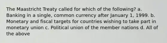 The Maastricht Treaty called for which of the following? a. Banking in a single, common currency after January 1, 1999. b. Monetary and fiscal targets for countries wishing to take part in monetary union c. Political union of the member nations d. All of the above