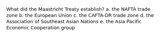 What did the Maastricht Treaty establish? a. the NAFTA trade zone b. the European Union c. the CAFTA-DR trade zone d. the Association of Southeast Asian Nations e. the Asia Pacific Economic Cooperation group