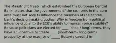 The Maastricht Treaty, which established the European Central Bank, states that the governments of the countries in the euro area must not seek to influence the members of the central bank's decision-making bodies. Why is freedom from political influence crucial to the ECB's ability to maintain price stability? Because politicians are elected for ____ (short / long) terms, they have an incentive to create ____ (short-term / long-term) prosperity at the expense of _____ (future / current) in