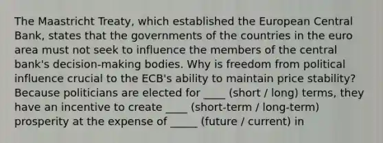 The Maastricht Treaty, which established the European Central Bank, states that the governments of the countries in the euro area must not seek to influence the members of the central bank's decision-making bodies. Why is freedom from political influence crucial to the ECB's ability to maintain price stability? Because politicians are elected for ____ (short / long) terms, they have an incentive to create ____ (short-term / long-term) prosperity at the expense of _____ (future / current) in