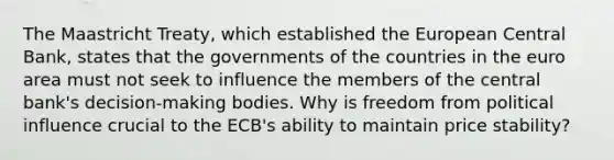 The Maastricht Treaty, which established the European Central Bank, states that the governments of the countries in the euro area must not seek to influence the members of the central bank's decision-making bodies. Why is freedom from political influence crucial to the ECB's ability to maintain price stability?