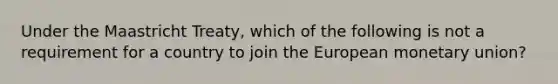 Under the Maastricht Treaty, which of the following is not a requirement for a country to join the European monetary union?