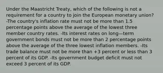 Under the Maastricht Treaty, which of the following is not a requirement for a country to join the European monetary union? -The country's inflation rate must not be <a href='https://www.questionai.com/knowledge/keWHlEPx42-more-than' class='anchor-knowledge'>more than</a> 1.5 percentage points above the average of the lowest three member country rates. -Its interest rates on long—term government bonds must not be more than 2 percentage points above the average of the three lowest inflation members. -Its trade balance must not be more than +3 percent or <a href='https://www.questionai.com/knowledge/k7BtlYpAMX-less-than' class='anchor-knowledge'>less than</a> 3 percent of its GDP. -Its government budget deficit must not exceed 3 percent of its GDP.